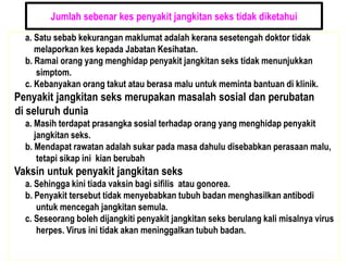 Jumlah sebenar kes penyakit jangkitan seks tidak diketahui
a. Satu sebab kekurangan maklumat adalah kerana sesetengah doktor tidak
melaporkan kes kepada Jabatan Kesihatan.
b. Ramai orang yang menghidap penyakit jangkitan seks tidak menunjukkan
simptom.
c. Kebanyakan orang takut atau berasa malu untuk meminta bantuan di klinik.
Penyakit jangkitan seks merupakan masalah sosial dan perubatan
di seluruh dunia
a. Masih terdapat prasangka sosial terhadap orang yang menghidap penyakit
jangkitan seks.
b. Mendapat rawatan adalah sukar pada masa dahulu disebabkan perasaan malu,
tetapi sikap ini kian berubah
Vaksin untuk penyakit jangkitan seks
a. Sehingga kini tiada vaksin bagi sifilis atau gonorea.
b. Penyakit tersebut tidak menyebabkan tubuh badan menghasilkan antibodi
untuk mencegah jangkitan semula.
c. Seseorang boleh dijangkiti penyakit jangkitan seks berulang kali misalnya virus
herpes. Virus ini tidak akan meninggalkan tubuh badan.
 