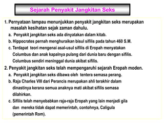Sejarah Penyakit Jangkitan Seks
1. Pernyataan lampau menunjukkan penyakit jangkitan seks merupakan
masalah kesihatan sejak zaman dahulu.
a. Penyakit jangkitan seks ada dinyatakan dalam kitab.
b. Hippocrates pernah menghuraikan bisul sifilis pada tahun 460 S.M.
c. Terdapat teori mengenai asal-usul sifilis di Eropah menyatakan
Columbus dan anak kapalnya pulang dari dunia baru dengan sifilis.
Columbus sendiri meninggal dunia akibat sifilis.
2. Penyakit jangkitan seks telah mempengaruhi sejarah Eropah moden.
a. Penyakit jangkitan seks dibawa oleh tentera semasa perang.
b. Raja Charles VIII dari Perancis merupakan ahli terakhir dalam
dinastinya kerana semua anaknya mati akibat sifilis semasa
dilahirkan.
c. Sifilis telah menyebabkan raja-raja Eropah yang lain menjadi gila
dan mereka tidak dapat memerintah, contohnya, Caligula
(pemerintah Rom).
 