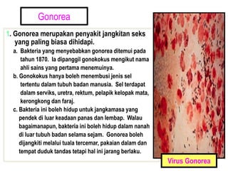 Gonorea
1. Gonorea merupakan penyakit jangkitan seks
yang paling biasa dihidapi.
a. Bakteria yang menyebabkan gonorea ditemui pada
tahun 1870. Ia dipanggil gonokokus mengikut nama
ahli sains yang pertama menemuinya.
b. Gonokokus hanya boleh menembusi jenis sel
tertentu dalam tubuh badan manusia. Sel terdapat
dalam serviks, uretra, rektum, pelapik kelopak mata,
kerongkong dan faraj.
c. Bakteria ini boleh hidup untuk jangkamasa yang
pendek di luar keadaan panas dan lembap. Walau
bagaimanapun, bakteria ini boleh hidup dalam nanah
di luar tubuh badan selama sejam. Gonorea boleh
dijangkiti melalui tuala tercemar, pakaian dalam dan
tempat duduk tandas tetapi hal ini jarang berlaku.
Virus Gonorea
 