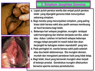 2. Simptom Jangkitan Gonorea
a. Lapan puluh peratus wanita dan empat puluh peratus
lelaki yang dijangkiti gonorea tidak menunjukkan
sebarang simptom.
b. Bagi mereka yang menunjukkan simptom, yang paling
biasa ialah berasa sakit atau pedih semasa membuang
air kecil terutama bagi lelaki.
c. Beberapa hari selepas jangkitan, mungkin terdapat
sakit kerongkong dan lelehan daripada serviks, zakar
atau dubur. Lelehan ini berhenti selepas beberapa
minggu tetapi penyakit ini masih kekal dan akan
berjangkit ke bahagian sistem reproduktif yang lain.
d. Pada peringkat ini, wanita berasa sakit pada sebelah
atau dua belah abdomennya. Dia mungkin demam,
muntah dan mengalami peredaran haid yang tidak tetap.
e. Bagi lelaki, bisul yang bernanah mungkin akan terjadi
di kelenjar prostat. Gonokokus mungkin dikeluarkan
bersama sperma semasa persetubuhan.
 