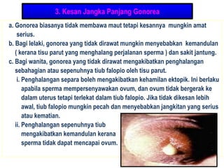 3. Kesan Jangka Panjang Gonorea
a. Gonorea biasanya tidak membawa maut tetapi kesannya mungkin amat
serius.
b. Bagi lelaki, gonorea yang tidak dirawat mungkin menyebabkan kemandulan
( kerana tisu parut yang menghalang perjalanan sperma ) dan sakit jantung.
c. Bagi wanita, gonorea yang tidak dirawat mengakibatkan penghalangan
sebahagian atau sepenuhnya tiub falopio oleh tisu parut.
i. Penghalangan separa boleh mengakibatkan kehamilan ektopik. Ini berlaku
apabila sperma mempersenyawakan ovum, dan ovum tidak bergerak ke
dalam uterus tetapi terlekat dalam tiub falopio. Jika tidak dikesan lebih
awal, tiub falopio mungkin pecah dan menyebabkan jangkitan yang serius
atau kematian.
ii. Penghalangan sepenuhnya tiub
mengakibatkan kemandulan kerana
sperma tidak dapat mencapai ovum.
 