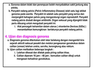 a. Gonorea dalam lelaki dan perempuan boleh menyebabkan sakit jantung atau
artritis.
b. Penyakit radang pelvis (Pelvic Inflammatory Disease) ialah satu lagi akibat
gonorea pada wanita. Penyakit ini adalah satu penyakit yang serius dan
menjangkiti bahagian pelvis yang mengandungi organ reproduktif. Penyakit
radang pelvis diubati dengan antibiotik. Organ seksual yang dijangkiti tidak
perlu dibuang untuk mengubati penyakit ini.
i. Alat pencegah kehamilan dalam uterus ( ntranterine Devices (IUDs) )
menambahkan kemungkinan berlakunya penyakit radang pelvis.
4. Ujian dan diagnosis gonorea
a. Diagnosis gonorea ditentukan oleh latar belakang dengan mengambil kira
sejarah aktiviti seksual pesakit dan melalui pengesanan gonokokus dalam
calitan (smear) lelehan uretra, serviks, kerongkong atau rektum.
b. Ujian calitan melibatkan beberapa langkah :
i. Lelehan dikesat dan diletak pada piring calitan khas.
ii. Calitan diperam 16 jam – 48 jam ; kemudian calitan dikaji untuk
mengesan kehadiran gonokokus.
 