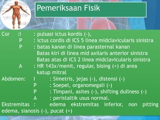 Pemeriksaan Fisik
Cor :I : pulsasi ictus kordis (-),
P : ictus cordis di ICS 5 linea midclavicularis sinistra
P : batas kanan di linea parasternal kanan
Batas kiri di linea mid axilaris anterior sinistra
Batas atas di ICS 2 linea midclavicularis sinistra
A : HR 143x/menit, regular, bising (+) di area
katup mitral
Abdomen: I : Simetris, jejas (-), distensi (-)
P : Soepel, organomegali (-)
P : Timpani, asites (-), shifting dullness (-)
A : peristaltik usus normal.
Ekstremitas : edema ekstremitas inferior, non pitting
edema, sianosis (-), pucat (+)
 