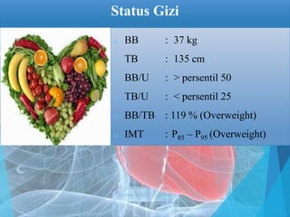 Status Gizi
 BB : 37 kg
 TB : 135 cm
 BB/U : > persentil 50
 TB/U : < persentil 25
 BB/TB : 119 % (Overweight)
 IMT : P85 – P95 (Overweight)
 