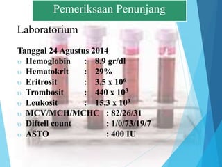 Laboratorium
Tanggal 24 Agustus 2014
 Hemoglobin : 8,9 gr/dl
 Hematokrit : 29%
 Eritrosit : 3,5 x 106
 Trombosit : 440 x 103
 Leukosit : 15,3 x 103
 MCV/MCH/MCHC : 82/26/31
 Diftell count : 1/0/73/19/7
 ASTO : 400 IU
Pemeriksaan Penunjang
 