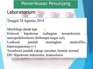 Laboratorium
Pemeriksaan Penunjang
Tanggal 24 Agustus 2014
Morfologi darah tepi :
Eritrosit hipokrom (sebagian normokrom) ,
anisopoikilositosis (beberapa target sel),
Leukosit jumlah meningkat, neutrofilia,
hipersegmentasi (+)
Trombosit jumlah cukup, tersebar, bentuk normal
DS/ Hipokrom mikrositer, leukositosis
 