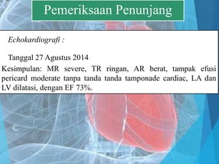 Echokardiografi :
Tanggal 27 Agustus 2014
Kesimpulan: MR severe, TR ringan, AR berat, tampak efusi
pericard moderate tanpa tanda tanda tamponade cardiac, LA dan
LV dilatasi, dengan EF 73%.
Pemeriksaan Penunjang
 
