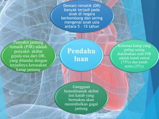 Pendahu
luan
Demam rematik (DR)
banyak terjadi pada
anak di negara
berkembang dan sering
mengenai anak usia
antara 5 – 15 tahun
Kelainan katup yang
paling sering
diakibatkan oleh PJR
adalah katub mitral
(75%) dan katub
aorta (25%)
Gangguan
hemodinamik akibat
lesi katub yang
bermakna akan
menimbulkan gagal
jantung
Penyakit jantung
rematik (PJR) adalah
penyakit akibat
gejala sisa dari DR,
yang ditandai dengan
terjadinya kerusakan
katup jantung
 