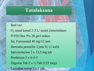Tatalaksana
 Bed rest
 O2 nasal kanul 2-3 L/ menit (intermitten)
 IVFD Dex 5% 20 gtt/i mikro
 Inj. Furosemid 40 mg/12 jam
 Benzatin penisilin 3 juta IU (1 kali)
 Spironolacton 2 x 12,5 mg tab
 Prednison 3 x 6-5-5
 Digoxin Tab 2 x ½ Tab (125 mcg)
 Laxadine syrup 2 x 1 cth
 