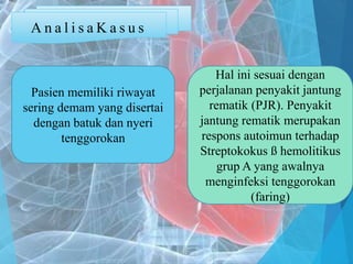 A n a l i s a K a s u s
Pasien memiliki riwayat
sering demam yang disertai
dengan batuk dan nyeri
tenggorokan
Hal ini sesuai dengan
perjalanan penyakit jantung
rematik (PJR). Penyakit
jantung rematik merupakan
respons autoimun terhadap
Streptokokus ß hemolitikus
grup A yang awalnya
menginfeksi tenggorokan
(faring)
 
