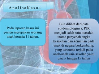 A n a l i s a K a s u s
Pada laporan kasus ini
pasien merupakan seorang
anak berusia 11 tahun.
Bila dilihat dari data
epidemiologinya, PJR
menjadi salah satu masalah
utama penyebab angka
kesakitan dan kematian pada
anak di negara berkembang.
yang terutama terjadi pada
anak-anak usia sekolah yaitu
usia 5 hingga 15 tahun
 