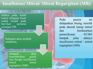 Insufisiensi Mitral/ Mitral Regurgitasi (MR)
 Pada pasien ini
didapatkan bising sistolik
pada daerah katup mitral
dan berdasarkan
pemeriksaan ECHO
tampak jelas adanya
insufisiensi mitral / mitral
regurgitasi (MS)
Infeksi pada katub
mitral sebagian besar
sudah terjadi pada
hari-hari pertama
serangan DR.
Sebagian akan sembuh
sempurna,
sebagian akan
menimbulkan gejala
sisa berupa insufisiensi
mitral / mitral
regurgitasi (MR)
 