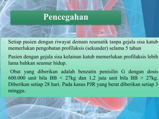 Pencegahan
 Setiap pasien dengan riwayat demam reumatik tanpa gejala sisa katub
memerlukan pengobatan profilaksis (sekunder) selama 5 tahun
 Pasien dengan gejala sisa kelainan katub memerlukan profilaksis lebih
lama bahkan seumur hidup.
 Obat yang diberikan adalah benzatin penisilin G dengan dosis
600.000 unit bila BB < 27kg dan 1,2 juta unit bila BB > 27kg.
Diberikan setiap 28 hari. Pada kasus PJR yang berat diberikan setiap 3
minggu.
Pencegahan
 