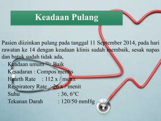 Keadaan Pulang
Pasien diizinkan pulang pada tanggal 11 September 2014, pada hari
rawatan ke 14 dengan keadaan klinis sudah membaik, sesak napas
dan batuk sudah tidak ada,
 Keadaan umum : Baik
 Kesadaran : Compos mentis
 Hearth Rate : 112 x / menit
 Respiratory Rate : 26 x / menit
 Suhu : 36, 6C
 Tekanan Darah : 120/50 mmHg
 
