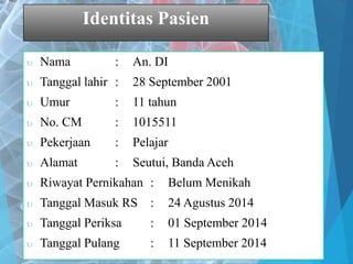 Identitas Pasien
 Nama : An. DI
 Tanggal lahir : 28 September 2001
 Umur : 11 tahun
 No. CM : 1015511
 Pekerjaan : Pelajar
 Alamat : Seutui, Banda Aceh
 Riwayat Pernikahan : Belum Menikah
 Tanggal Masuk RS : 24 Agustus 2014
 Tanggal Periksa : 01 September 2014
 Tanggal Pulang : 11 September 2014
 