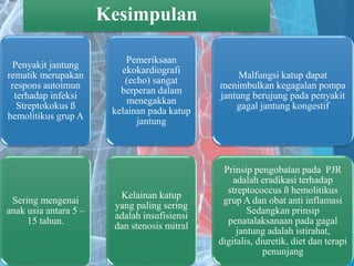 Kesimpulan
Penyakit jantung
rematik merupakan
respons autoimun
terhadap infeksi
Streptokokus ß
hemolitikus grup A
Sering mengenai
anak usia antara 5 –
15 tahun.
Pemeriksaan
ekokardiografi
(echo) sangat
berperan dalam
menegakkan
kelainan pada katup
jantung
Kelainan katup
yang paling sering
adalah insufisiensi
dan stenosis mitral
Malfungsi katup dapat
menimbulkan kegagalan pompa
jantung berujung pada penyakit
gagal jantung kongestif
Prinsip pengobatan pada PJR
adalah eradikasi terhadap
streptococcus ß hemolitikus
grup A dan obat anti inflamasi
Sedangkan prinsip
penatalaksanaan pada gagal
jantung adalah istirahat,
digitalis, diuretik, diet dan terapi
penunjang
 