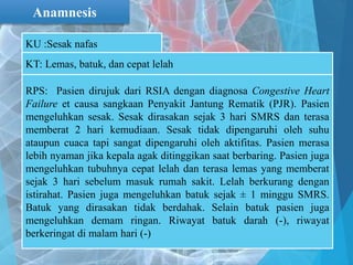 Anamnesis
KU :Sesak nafas
KT: Lemas, batuk, dan cepat lelah
RPS: Pasien dirujuk dari RSIA dengan diagnosa Congestive Heart
Failure et causa sangkaan Penyakit Jantung Rematik (PJR). Pasien
mengeluhkan sesak. Sesak dirasakan sejak 3 hari SMRS dan terasa
memberat 2 hari kemudiaan. Sesak tidak dipengaruhi oleh suhu
ataupun cuaca tapi sangat dipengaruhi oleh aktifitas. Pasien merasa
lebih nyaman jika kepala agak ditinggikan saat berbaring. Pasien juga
mengeluhkan tubuhnya cepat lelah dan terasa lemas yang memberat
sejak 3 hari sebelum masuk rumah sakit. Lelah berkurang dengan
istirahat. Pasien juga mengeluhkan batuk sejak ± 1 minggu SMRS.
Batuk yang dirasakan tidak berdahak. Selain batuk pasien juga
mengeluhkan demam ringan. Riwayat batuk darah (-), riwayat
berkeringat di malam hari (-)
 