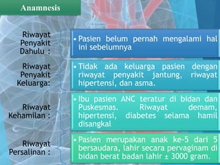 Riwayat
Penyakit
Dahulu :
• Pasien belum pernah mengalami hal
ini sebelumnya
Riwayat
Penyakit
Keluarga:
• Tidak ada keluarga pasien dengan
riwayat penyakit jantung, riwayat
hipertensi, dan asma.
Riwayat
Kehamilan :
• Ibu pasien ANC teratur di bidan dan
Puskesmas. Riwayat demam,
hipertensi, diabetes selama hamil
disangkal
Riwayat
Persalinan :
• Pasien merupakan anak ke-5 dari 5
bersaudara, lahir secara pervaginam di
bidan berat badan lahir ± 3000 gram.
Anamnesis
 