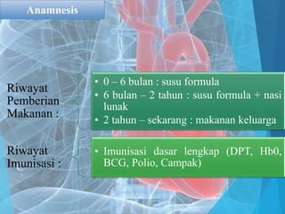 Riwayat
Pemberian
Makanan :
• 0 – 6 bulan : susu formula
• 6 bulan – 2 tahun : susu formula + nasi
lunak
• 2 tahun – sekarang : makanan keluarga
Riwayat
Imunisasi :
• Imunisasi dasar lengkap (DPT, Hb0,
BCG, Polio, Campak)
Anamnesis
 