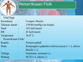 Pemeriksaan Fisik
Vital Sign
Kesadaran : Compos Mentis
Tekanan darah : 130/80 mmHg (on terapi)
Nadi : 143 kali/menit
RR : 43 kali/menit
Temperatur : 36,9° C
Pemeriksaan Fisik/
Kepala : Normocephali
Mata : Konjungtiva palpebra inferior pucat (+/+), sklera
ikterik (-/-)
Telinga : Normotia, serumen (-)
Hidung : NCH (+), sekret (-)
 