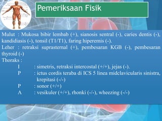 Pemeriksaan Fisik
Mulut : Mukosa bibir lembab (+), sianosis sentral (-), caries dentis (-),
kandidiasis (-), tonsil (T1/T1), faring hiperemis (-).
Leher : retraksi suprasternal (+), pembesaran KGB (-), pembesaran
thyroid (-)
Thoraks :
I : simetris, retraksi intercostal (+/+), jejas (-).
P : ictus cordis teraba di ICS 5 linea midclavicularis sinistra,
krepitasi (-/-)
P : sonor (+/+)
A : vesikuler (+/+), rhonki (-/-), wheezing (-/-)
 