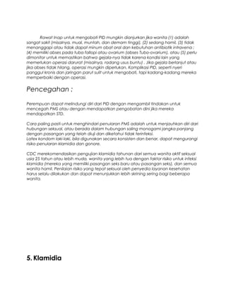 Rawat Inap untuk mengobati PID mungkin dianjurkan jika wanita (1) adalah
sangat sakit (misalnya, mual, muntah, dan demam tinggi), (2) sedang hamil, (3) tidak
menanggapi atau tidak dapat minum obat oral dan kebutuhan antibiotik intravena ;
(4) memiliki abses pada tuba fallopi atau ovarium (abses Tubo-ovarium), atau (5) perlu
dimonitor untuk memastikan bahwa gejala-nya tidak karena kondisi lain yang
memerlukan operasi darurat (misalnya, radang usus buntu) . Jika gejala berlanjut atau
jika abses tidak hilang, operasi mungkin diperlukan. Komplikasi PID, seperti nyeri
panggul kronis dan jaringan parut sulit untuk mengobati, tapi kadang-kadang mereka
memperbaiki dengan operasi.
Pencegahan :
Perempuan dapat melindungi diri dari PID dengan mengambil tindakan untuk
mencegah PMS atau dengan mendapatkan pengobatan dini jika mereka
mendapatkan STD.
Cara paling pasti untuk menghindari penularan PMS adalah untuk menjauhkan diri dari
hubungan seksual, atau berada dalam hubungan saling monogami jangka panjang
dengan pasangan yang telah diuji dan diketahui tidak terinfeksi.
Latex kondom laki-laki, bila digunakan secara konsisten dan benar, dapat mengurangi
risiko penularan klamidia dan gonore.
CDC merekomendasikan pengujian klamidia tahunan dari semua wanita aktif seksual
usia 25 tahun atau lebih muda, wanita yang lebih tua dengan faktor risiko untuk infeksi
klamidia (mereka yang memiliki pasangan seks baru atau pasangan seks), dan semua
wanita hamil. Penilaian risiko yang tepat seksual oleh penyedia layanan kesehatan
harus selalu dilakukan dan dapat menunjukkan lebih skrining sering bagi beberapa
wanita.
5. Klamidia
 
