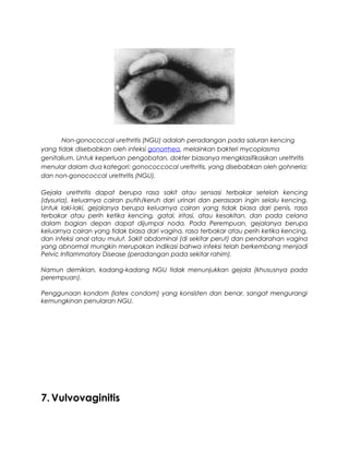 Non-gonococcal urethritis (NGU) adalah peradangan pada saluran kencing
yang tidak disebabkan oleh infeksi gonorrhea, melainkan bakteri mycoplasma
genitalium. Untuk keperluan pengobatan, dokter biasanya mengklasifikasikan urethritis
menular dalam dua kategori: gonococcocal urethritis, yang disebabkan oleh gohneria;
dan non-gonococcal urethritis (NGU).
Gejala urethritis dapat berupa rasa sakit atau sensasi terbakar setelah kencing
(dysuria), keluarnya cairan putih/keruh dari urinari dan perasaan ingin selalu kencing.
Untuk laki-laki, gejalanya berupa keluarnya cairan yang tidak biasa dari penis, rasa
terbakar atau perih ketika kencing, gatal, iritasi, atau kesakitan, dan pada celana
dalam bagian depan dapat dijumpai noda. Pada Perempuan, gejalanya berupa
keluarnya cairan yang tidak biasa dari vagina, rasa terbakar atau perih ketika kencing,
dan infeksi anal atau mulut. Sakit abdominal (di sekitar perut) dan pendarahan vagina
yang abnormal mungkin merupakan indikasi bahwa infeksi telah berkembang menjadi
Pelvic Inflammatory Disease (peradangan pada sekitar rahim).
Namun demikian, kadang-kadang NGU tidak menunjukkan gejala (khususnya pada
perempuan).
Penggunaan kondom (latex condom) yang konsisten dan benar, sangat mengurangi
kemungkinan penularan NGU.
7. Vulvovaginitis
 