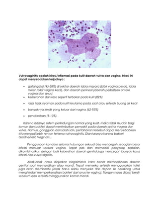 Vulvovaginitis adalah iritasi/inflamasi pada kulit daerah vulva dan vagina. Iritasi ini
dapat menyebabkan terjadinya :
• gatal-gatal (45-58%) di sekitar daerah labia mayora (bibir vagina besar), labia
minor (bibir vagina kecil), dan daerah perineal (daerah perbatsan antara
vagina dan anus)
• kemerahan dan rasa seperti terbakar pada kulit (82%)
• rasa tidak nyaman pada kulit terutama pada saat atau setelah buang air kecil
• banyaknya lendir yang keluar dari vagina (62-92%)
• pendarahan (5-10%).
Karena adanya sistem perlindungan normal yang kuat, maka tidak mudah bagi
kuman dan bakteri dapat menimbulkan penyakit pada daerah sekitar vagina dan
vulva. Namun, gangguan dari salah satu pertahanan tersebut dapat menyebabkan
kita menjadi lebih rentan terkena vulvovaginitis. Diantaranya karena bakteri
Gardnertella Vaginalis...
Penggunaan kondom selama hubungan seksual bisa mencegah sebagian besar
infeksi menular seksual vagina. Tepat pas dan memadai penyerap pakaian,
dikombinasikan dengan baik kebersihan daerah genital juga mencegah banyak kasus
infeksi non-vulvovaginitis.
Anak-anak harus diajarkan bagaimana cara benar membersihkan daerah
genital saat memandikan atau mandi. Tepat menyeka setelah menggunakan toilet
juga akan membantu (anak harus selalu menyeka dari depan ke belakang untuk
menghindari memperkenalkan bakteri dari anus ke vagina). Tangan harus dicuci bersih
sebelum dan setelah menggunakan kamar mandi.
 