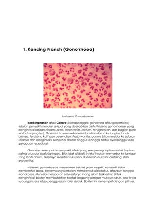 1. Kencing Nanah (Gonorrhoea)
Neisseria Gonorrhoeae
Kencing nanah atau Gonore (bahasa Inggris: gonorrhea atau gonorrhoea)
adalah penyakit menular seksual yang disebabkan oleh Neisseria gonorrhoeae yang
menginfeksi lapisan dalam uretra, leher rahim, rektum, tenggorokan, dan bagian putih
mata (konjungtiva). Gonore bisa menyebar melalui aliran darah ke bagian tubuh
lainnya, terutama kulit dan persendian. Pada wanita, gonore bisa menjalar ke saluran
kelamin dan menginfeksi selaput di dalam pinggul sehingga timbul nyeri pinggul dan
gangguan reproduksi.
Gonorhea merupakan penyakit infeksi yang menyerang lapisan epitel (lapisan
paling atas dari suatu jaringan). Bila tidak diobati, infeksi ini akan menyebar ke jaringan
yang lebih dalam. Biasanya membentuk koloni di daerah mukosa, orofaring, dan
anogenital.
Neisseria gonorrhoeae merupakan bakteri gram negatif, nonmotil, tidak
membentuk spora, berkembang berkoloni membentuk diplokokus, atau pun tunggal
monokokus. Manusia merupakan satu-satunya inang alami bakteri ini. Untuk
menginfeksi, bakteri membutuhkan kontak langsung dengan mukosa tubuh, bisa lewat
hubungan seks, atau penggunaan toilet duduk. Bakteri ini menempel dengan pilinya.
 