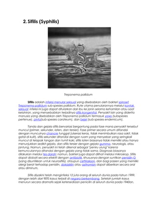 2. Sifilis (Syphilis)
Treponema pallidum
Sifilis adalah infeksi menular seksual yang disebabkan oleh bakteri spiroset
Treponema pallidum sub-spesies pallidum. Rute utama penularannya melalui kontak
seksual; infeksi ini juga dapat ditularkan dari ibu ke janin selama kehamilan atau saat
kelahiran, yang menyebabkan terjadinya sifilis kongenital. Penyakit lain yang diderita
manusia yang disebabkan oleh Treponema pallidum termasuk yaws (subspesies
pertenue), pinta(sub-spesies carateum), dan bejel (sub-spesies endemicum).
Tanda dan gejala sifilis bervariasi bergantung pada fase mana penyakit tersebut
muncul (primer, sekunder, laten, dan tersier). Fase primer secara umum ditandai
dengan munculnya chancre tunggal (ulserasi keras, tidak menimbulkan rasa sakit, tidak
gatal di kulit), sifilis sekunder ditandai dengan ruam yang menyebar yang seringkali
muncul di telapak tangan dan tumit kaki, sifilis laten biasanya tidak memiliki atau hanya
menunjukkan sedikit gejala, dan sifilis tersier dengan gejala gumma, neurologis, atau
jantung. Namun, penyakit ini telah dikenal sebagai "peniru ulung" karena
kemunculannya ditandai dengan gejala yang tidak sama. Diagnosis biasanya
dilakukan melalui tes darah; namun, bakteri juga dapat dilihat melalui mikroskop. Sifilis
dapat diobati secara efektif dengan antibiotik, khususnya dengan suntikan penisilin G
(yang disuntikkan untuk neurosifilis), ataupun ceftriakson, dan bagi pasien yang memiliki
alergi berat terhadap penisilin, doksisiklin atau azitromisin dapat diberikan secara oral
atau diminum.
Sifilis diyakini telah menginfeksi 12 juta orang di seluruh dunia pada tahun 1999,
dengan lebih dari 90% kasus terjadi di negara berkembang. Setelah jumlah kasus
menurun secara dramatis sejak ketersediaan penicilin di seluruh dunia pada 1940an,
 