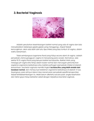 3. Bacterial Vaginosis
Adalah perubahan keseimbangan bakteri normal yang ada di vagina dan bsia
menyebabkan beberapa gejala-gejala yang menggangu. Dapat terjadi
kemungkinan, akan ada lebih dari satu tipe infeksi yang bisa tumbuh di vagina, dalam
waktu bersamaan.
Tidak seimbangnya organisme floral yang hidup secara alami di vagina, adalah
penyebab utama gangguan vagina ini menyerang para cewek. Normalnya, ada
sekitar 95 % vagina floral yang berupa bakteri lactobacillus. Bakteri inilah yang
menjaga pH vagina kita tetap dalam kadar normal dan mencegah pertumbuhan
orgaisme-organisme berbahaya atau bakteri pathogen (penyebab infeksi) di daerah
kewanitaan. bacterial vaginosis memiliki tingkat lactobacillus yang lebih rendah dari
keadaan normal, dan mempunyai kelebihan organisme berbahaya di daerah V-nya.
Sayangnya, para ahli pun belum bisa menemukan penyebab spesifik kenapa bisa
terjadi ketidakseimbangan itu. Meski belum diketahui secara pasti, angka kesehatan
dan faktor gaya hidup berkaitan sekali dengan terjadinya bacterial vaginosis.
 