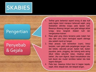 Pengertian
Penyebab
& Gejala
Kudis yaitu penyakit yang dikarenakan
oleh parasit tungau yang gatal yakni
sarcoptes scabiei var hominis. kulit
terjangkit kudis semakin
banyakberlangsung di tempat kumuh
serta tidak melindungi kebersihan
tubuh. tanda-tanda kudis yaituada
rasa gatal yang demikian hebat saat
malam hari, terlebih di sela-sela jari
kaki, tangan, dibawah ketiak, alat
kelamin, pinggang dan sebagainya.
1. Terlihat garis berbentuk seperti lorong di atas kulit
pada bagian tubuh manapun terkecuali wajah, yang
disebabkan aktivitas tungau pada lapisan kulit.
Biasanya dibarengi dengan rasa gatal sebagai akibat
tunagu terus bergerak didalam kulit dan
mengeluarkan kotoran.
2. Rasa gatal yang intens terutama pada malam hari
atau saat suhu tubuh meningkat seperti olahraga
atau setelah mandi air hangat.
3. Iritasi jerawat, kulit kemerahan (ruam), timbul
benjolan, ruam gatal pada pergelangan tangan (siku
dan ketiak), sela-sela jari-jari, lipatan kaki, lipatan
payudara, penis, pinggang, dan bokong serta sering
diikuti infeksi sekunder (luka), misalnya akibat
bakteri. Jika ruam digaruk, dapat menyebabkan luka
kulit (lecet) dan mudah terinfeksi bakteri bila tidak
segera ditangani.
4. Pada bayi, biasanya timbul bisul di bagian kepala,
wajah, leher, telapak kaki, dan telapak tangan.
 