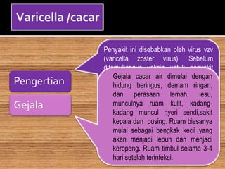 Pengertian
Gejala
Penyakit ini disebabkan oleh virus vzv
(varicella zoster virus). Sebelum
ditemukannya vaksin untuk penyakit
yang satu ini, banyak orang yang
meninggal disebabkan oleh nya, namun
saat ini penyakit ini sudah tidak
berbahaya lagi bagi anak-anak yang
mendapatkan vaksinnya
Gejala cacar air dimulai dengan
hidung beringus, demam ringan,
dan perasaan lemah, lesu,
munculnya ruam kulit, kadang-
kadang muncul nyeri sendi,sakit
kepala dan pusing. Ruam biasanya
mulai sebagai bengkak kecil yang
akan menjadi lepuh dan menjadi
keropeng. Ruam timbul selama 3-4
hari setelah terinfeksi.
 