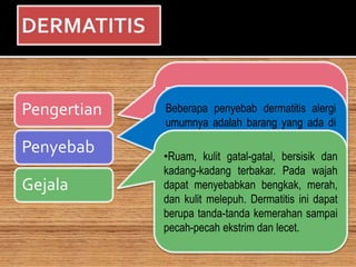 Pengertian
Penyebab
Gejala
Eksim atau Dermatitis adalah
istilah kedokteran untuk kelainan
kulit yang mana kulit tampak
meradang dan iritasi. Keradangan
ini bias terjadi dimana saja namun
paling sering terkena adalah
tangan dan kaki.
Beberapa penyebab dermatitis alergi
umumnya adalah barang yang ada di
sekitar anda sehari-hari yang antara
lain produk perawatan kulit . Jika
alergen adalah barang yang tidak
dapat dihindari di tempat kerja, makak
kontak dengan allergen tersebut dapat
diminimalkan dengan mengenakan
sarung tangan, pelindung dan pakaian.
•Ruam, kulit gatal-gatal, bersisik dan
kadang-kadang terbakar. Pada wajah
dapat menyebabkan bengkak, merah,
dan kulit melepuh. Dermatitis ini dapat
berupa tanda-tanda kemerahan sampai
pecah-pecah ekstrim dan lecet.
 