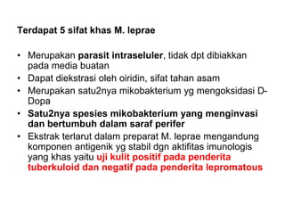 Terdapat 5 sifat khas M. leprae
• Merupakan parasit intraseluler, tidak dpt dibiakkan
pada media buatan
• Dapat diekstrasi oleh oiridin, sifat tahan asam
• Merupakan satu2nya mikobakterium yg mengoksidasi D-
Dopa
• Satu2nya spesies mikobakterium yang menginvasi
dan bertumbuh dalam saraf perifer
• Ekstrak terlarut dalam preparat M. leprae mengandung
komponen antigenik yg stabil dgn aktifitas imunologis
yang khas yaitu uji kulit positif pada penderita
tuberkuloid dan negatif pada penderita lepromatous
 