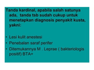 Tanda kardinal, apabila salah satunya
ada, tanda tsb sudah cukup untuk
menetapkan diagnosis penyakit kusta,
yakni:
• Lesi kulit anestesi
• Penebalan saraf perifer
• Ditemukannya M . Leprae ( bakteriologis
positif) BTA+
 