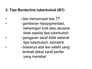 2. Tipe Borderline tuberkuloid (BT)
• - lesi menyerupai tipe TT
• - gambaran hipopigmentasi,
kekeringan kulit atau skuama
tidak sejelas tipe tuberkuloid
• - gangguan saraf tidak seberat
tipe tuberkuloid, asimetrik
• - biasanya ada lesi satelit yang
terletak dekat saraf perifer
yang menebal
 