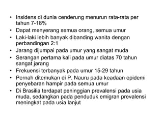 • Insidens di dunia cenderung menurun rata-rata per
tahun 7-18%
• Dapat menyerang semua orang, semua umur
• Laki-laki lebih banyak dibanding wanita dengan
perbandingan 2:1
• Jarang dijumpai pada umur yang sangat muda
• Serangan pertama kali pada umur diatas 70 tahun
sangat jarang
• Frekuensi terbanyak pada umur 15-29 tahun
• Pernah ditemukan di P. Nauru pada keadaan epidemi
penyebaran hampir pada semua umur
• Di Brasilia terdapat peninggian prevalensi pada usia
muda, sedangkan pada penduduk emigran prevalensi
meningkat pada usia lanjut
 