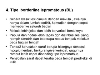4. Tipe borderline lepromatous (BL)
• Secara klasik lesi dimulai dengan makula , awalnya
hanya dalam jumlah sedikit, kemudian dengan cepat
menyebar ke seluruh badan
• Makula lebih jelas dan lebih bervariasi bentuknya
• Papula dan nodus lebih tegas dgn distribusi lesi yang
hampir simetrik dan beberapa nodus tampak melekuk
pada bagian tengah
• Tanda2 kerusakan saraf berupa hilangnya sensasi ,
hipopigmentasi, berkurangnya keringat, gugurnya
rambut lebih cepat dibanding tipe lepromatous
• Penebalan saraf dapat teraba pada tempat predileksi di
kulit
 