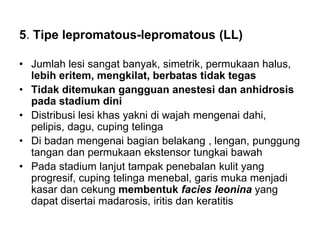 5. Tipe lepromatous-lepromatous (LL)
• Jumlah lesi sangat banyak, simetrik, permukaan halus,
lebih eritem, mengkilat, berbatas tidak tegas
• Tidak ditemukan gangguan anestesi dan anhidrosis
pada stadium dini
• Distribusi lesi khas yakni di wajah mengenai dahi,
pelipis, dagu, cuping telinga
• Di badan mengenai bagian belakang , lengan, punggung
tangan dan permukaan ekstensor tungkai bawah
• Pada stadium lanjut tampak penebalan kulit yang
progresif, cuping telinga menebal, garis muka menjadi
kasar dan cekung membentuk facies leonina yang
dapat disertai madarosis, iritis dan keratitis
 