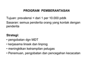 PROGRAM PEMBERANTASAN
Tujuan: prevalensi < dari 1 per 10.000 pddk
Sasaran: semua penderita orang yang kontak dengan
penderita
Strategi:
• pengobatan dgn MDT
• kerjasama linsek dan linprog
• meningktkan ketrampilan petugas
• Penemuan, pengobatan dan pencegahan kecacatan
 