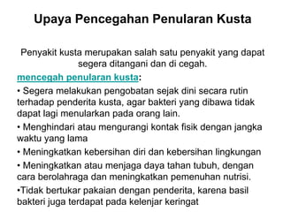 Upaya Pencegahan Penularan Kusta
Penyakit kusta merupakan salah satu penyakit yang dapat
segera ditangani dan di cegah.
mencegah penularan kusta:
• Segera melakukan pengobatan sejak dini secara rutin
terhadap penderita kusta, agar bakteri yang dibawa tidak
dapat lagi menularkan pada orang lain.
• Menghindari atau mengurangi kontak fisik dengan jangka
waktu yang lama
• Meningkatkan kebersihan diri dan kebersihan lingkungan
• Meningkatkan atau menjaga daya tahan tubuh, dengan
cara berolahraga dan meningkatkan pemenuhan nutrisi.
•Tidak bertukar pakaian dengan penderita, karena basil
bakteri juga terdapat pada kelenjar keringat
 