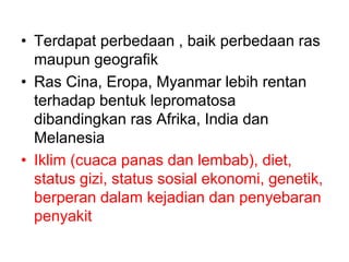 • Terdapat perbedaan , baik perbedaan ras
maupun geografik
• Ras Cina, Eropa, Myanmar lebih rentan
terhadap bentuk lepromatosa
dibandingkan ras Afrika, India dan
Melanesia
• Iklim (cuaca panas dan lembab), diet,
status gizi, status sosial ekonomi, genetik,
berperan dalam kejadian dan penyebaran
penyakit
 