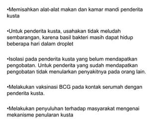 •Memisahkan alat-alat makan dan kamar mandi penderita
kusta
•Untuk penderita kusta, usahakan tidak meludah
sembarangan, karena basil bakteri masih dapat hidup
beberapa hari dalam droplet
•Isolasi pada penderita kusta yang belum mendapatkan
pengobatan. Untuk penderita yang sudah mendapatkan
pengobatan tidak menularkan penyakitnya pada orang lain.
•Melakukan vaksinasi BCG pada kontak serumah dengan
penderita kusta.
•Melakukan penyuluhan terhadap masyarakat mengenai
mekanisme penularan kusta
 