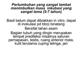 Pertumbuhan yang sangat lambat
menimbulkan masa inkubasi yang
sangat lama (5-7 tahun)
Basil belum dapat dibiakkan in vitro, dapat
di inokulasi pd bbrp binatang
Bersifat tahan asam
Bagian tubuh yang dingin merupakan
tempat predileksi misalnya saluran
pernapasan, testis, ruang anterior mata,
kulit terutama cuping telinga, jari
 