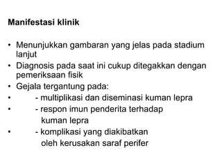 Manifestasi klinik
• Menunjukkan gambaran yang jelas pada stadium
lanjut
• Diagnosis pada saat ini cukup ditegakkan dengan
pemeriksaan fisik
• Gejala tergantung pada:
• - multiplikasi dan diseminasi kuman lepra
• - respon imun penderita terhadap
kuman lepra
• - komplikasi yang diakibatkan
oleh kerusakan saraf perifer
 