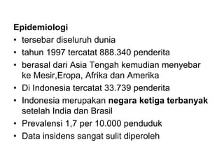 Epidemiologi
• tersebar diseluruh dunia
• tahun 1997 tercatat 888.340 penderita
• berasal dari Asia Tengah kemudian menyebar
ke Mesir,Eropa, Afrika dan Amerika
• Di Indonesia tercatat 33.739 penderita
• Indonesia merupakan negara ketiga terbanyak
setelah India dan Brasil
• Prevalensi 1,7 per 10.000 penduduk
• Data insidens sangat sulit diperoleh
 
