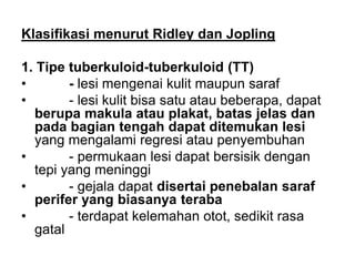 Klasifikasi menurut Ridley dan Jopling
1. Tipe tuberkuloid-tuberkuloid (TT)
• - lesi mengenai kulit maupun saraf
• - lesi kulit bisa satu atau beberapa, dapat
berupa makula atau plakat, batas jelas dan
pada bagian tengah dapat ditemukan lesi
yang mengalami regresi atau penyembuhan
• - permukaan lesi dapat bersisik dengan
tepi yang meninggi
• - gejala dapat disertai penebalan saraf
perifer yang biasanya teraba
• - terdapat kelemahan otot, sedikit rasa
gatal
 