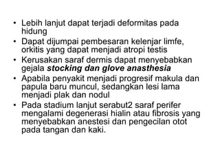 • Lebih lanjut dapat terjadi deformitas pada
hidung
• Dapat dijumpai pembesaran kelenjar limfe,
orkitis yang dapat menjadi atropi testis
• Kerusakan saraf dermis dapat menyebabkan
gejala stocking dan glove anasthesia
• Apabila penyakit menjadi progresif makula dan
papula baru muncul, sedangkan lesi lama
menjadi plak dan nodul
• Pada stadium lanjut serabut2 saraf perifer
mengalami degenerasi hialin atau fibrosis yang
menyebabkan anestesi dan pengecilan otot
pada tangan dan kaki.
 