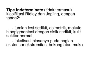 Tipe indeterminate (tidak termasuk
klasifikasi Ridley dan Jopling, dengan
tanda2:
- jumlah lesi sedikit, asimetrik, makulo
hipopigmentasi dengan sisik sedikit, kulit
sekitar normal
- lokalisasi biasanya pada bagian
ekstensor ekstremitas, bokong atau muka
 